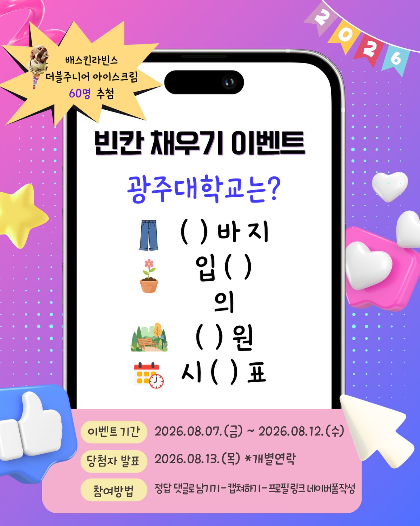 🎉 광주대학교 빈칸 채우기 이벤트광주대학교 인스타그램 팔로워라면 맞힐 수 있는 문제! 🌿빈칸을 채우고 시원한 아이스크림 받아가세요!🍦💡 힌트광주대학교 인스타그램 피드에 고정된 홍보 영상을 참고하면 정답을 쉽게 찾을 수 있어요! 👀🎁 이벤트 경품🍦 배스킨라빈스 더블주니어 아이스크림 (총 60명 추첨)📅 이벤트 기간2026. 8. 7.(금) ~ 2026. 8. 12.(수)📢 당첨자 발표2026. 8. 13.(목) (*개별 연락)✅ 참여 방법① 빈칸의 정답을 댓글로 남겨주세요.② 댓글을 캡처해주세요.③ 프로필 링크의 네이버폼을 작성하면 참여 완료!#광주대학교 #광주대 #댓글이벤트 #빈칸채우기 #이벤트 배스킨라빈스 아이스크림 SNS이벤트