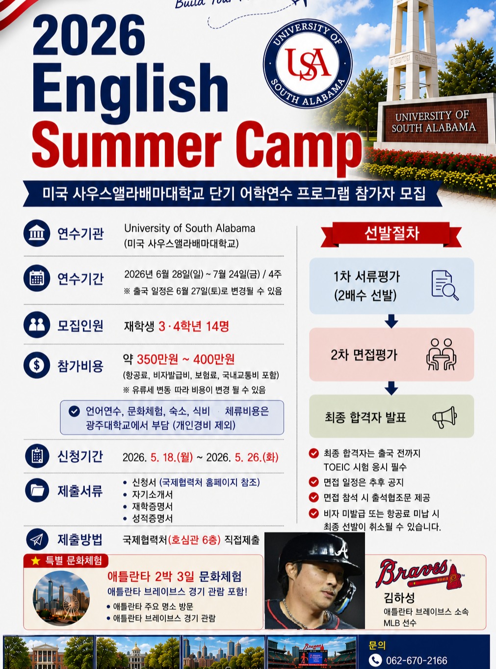 ✈️ 2026 미국 사우스앨라배마대학교 Summer Camp 참가자 모집영어 실력은 물론, 미국 문화까지 직접 경험할 수 있는 특별한 여름!4주간 진행되는 미국 단기 어학연수 프로그램 참가자를 모집합니다🙌📍 University of South Alabama📅 2026.06.28 ~ 07.24 (4주)👥 재학생 3·4학년 14명 모집💸 참가비용 약 350만~400만원(항공료, 비자발급비, 보험료, 국내교통비 포함)※ 환율 및 항공 상황에 따라 변동 가능✨ 언어연수·문화체험·숙소·식비·체류비용은 광주대학교에서 지원! (개인경비 제외)⚾ 특별 문화체험애틀란타 2박 3일 문화체험 + 애틀란타 브레이브스 경기 관람까지!📌 신청기간2026.05.18(월) ~ 05.26(화)올여름,미국에서 새로운 경험과 추억을 만들어보세요✨문의 ☎️ 062-670-2166#광주대학교 #광주대 #GwangjuUniversity #미국어학연수 #영어캠프 #해외연수 #사우스앨라배마대학교 #UniversityOfSouthAlabama #SummerCamp #대학생해외연수 #영어공부 #미국문화체험 #애틀란타브레이브스 #MLB #김하성